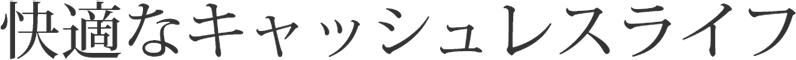 快適なキャッシュレスライフ