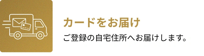 4. カードをお届け。ご登録の自宅住所へお届けします。