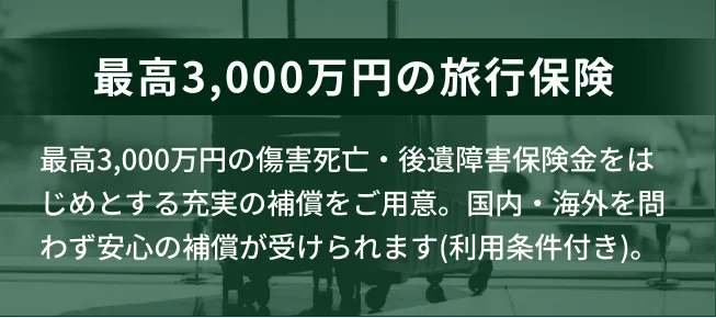最高3,000万円の旅行保険。傷害死亡・後遺障害保険金をはじめとする充実の補償をご用意。国内・海外を問わず安心の補償が受けられます（利用条件付き）。