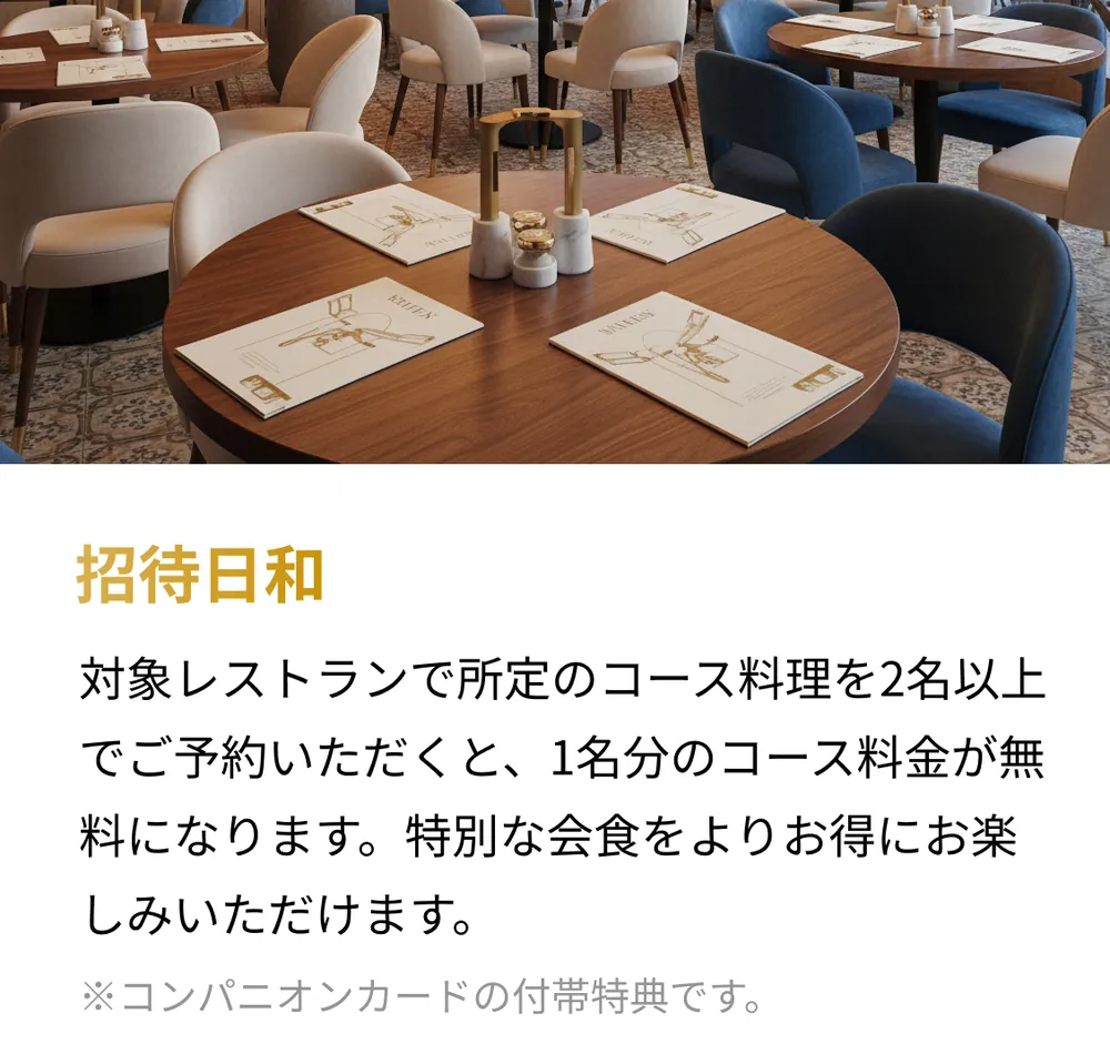 招待日和。対象レストランで所定のコース料理を2名以上でご予約いただくと、1名分のコース料金が無料になります。特別な会食をよりお得にお楽しみいただけます。※コンパニオンカードの付帯特典です。