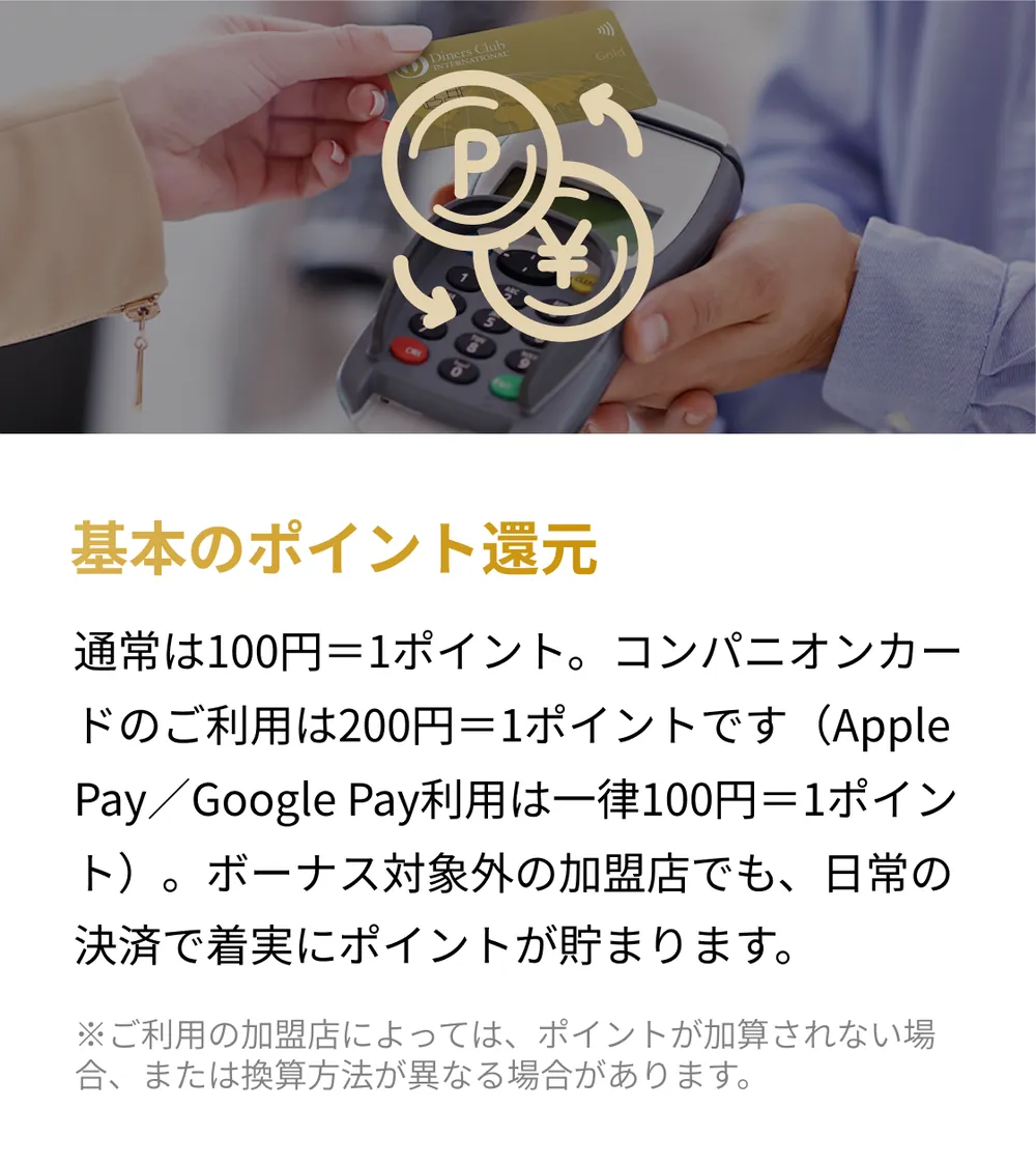 基本のポイント還元。通常は100円＝1ポイント。コンパニオンカードのご利用は200円＝1ポイントです（Apple Pay／Google Pay利用は一律100円＝1ポイント）。ボーナス対象外の加盟店でも、日常の決済で着実にポイントが貯まります。※ご利用の加盟店によっては、ポイントが加算されない場合、または換算方法が異なる場合があります。