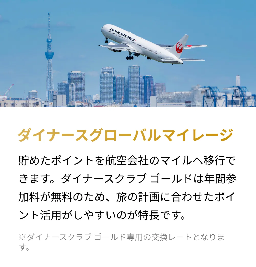 ダイナースグローバルマイレージ。貯めたポイントを航空会社のマイルへ移行できます。ダイナースクラブ ゴールドは年間参加料が無料のため、旅の計画に合わせたポイント活用がしやすいのが特長です。※ダイナースクラブ ゴールド専用の交換レートとなります。