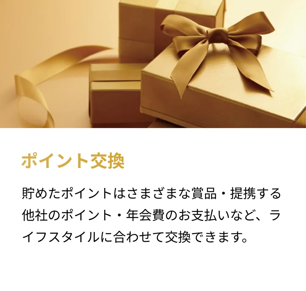ポイント交換。貯めたポイントはさまざまな賞品・提携する他社のポイント・年会費のお支払いなど、ライフスタイルに合わせて交換できます。