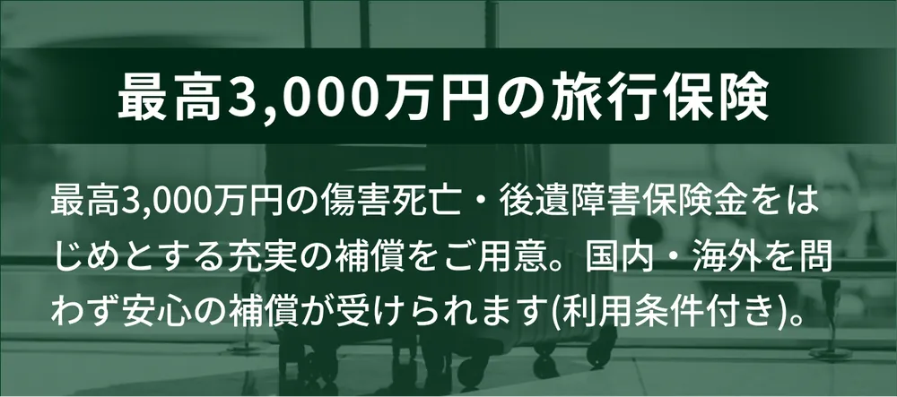 最高3,000万円の旅行保険。傷害死亡・後遺障害保険金をはじめとする充実の補償をご用意。国内・海外を問わず安心の補償が受けられます（利用条件付き）。