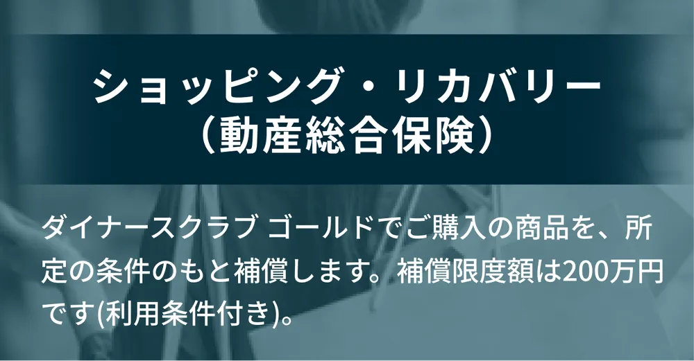 ショッピング・リカバリー（動産総合保険）。ダイナースクラブ ゴールドでご購入の商品を、所定の条件のもと補償します。補償限度額は200万円です（利用条件付き）。
