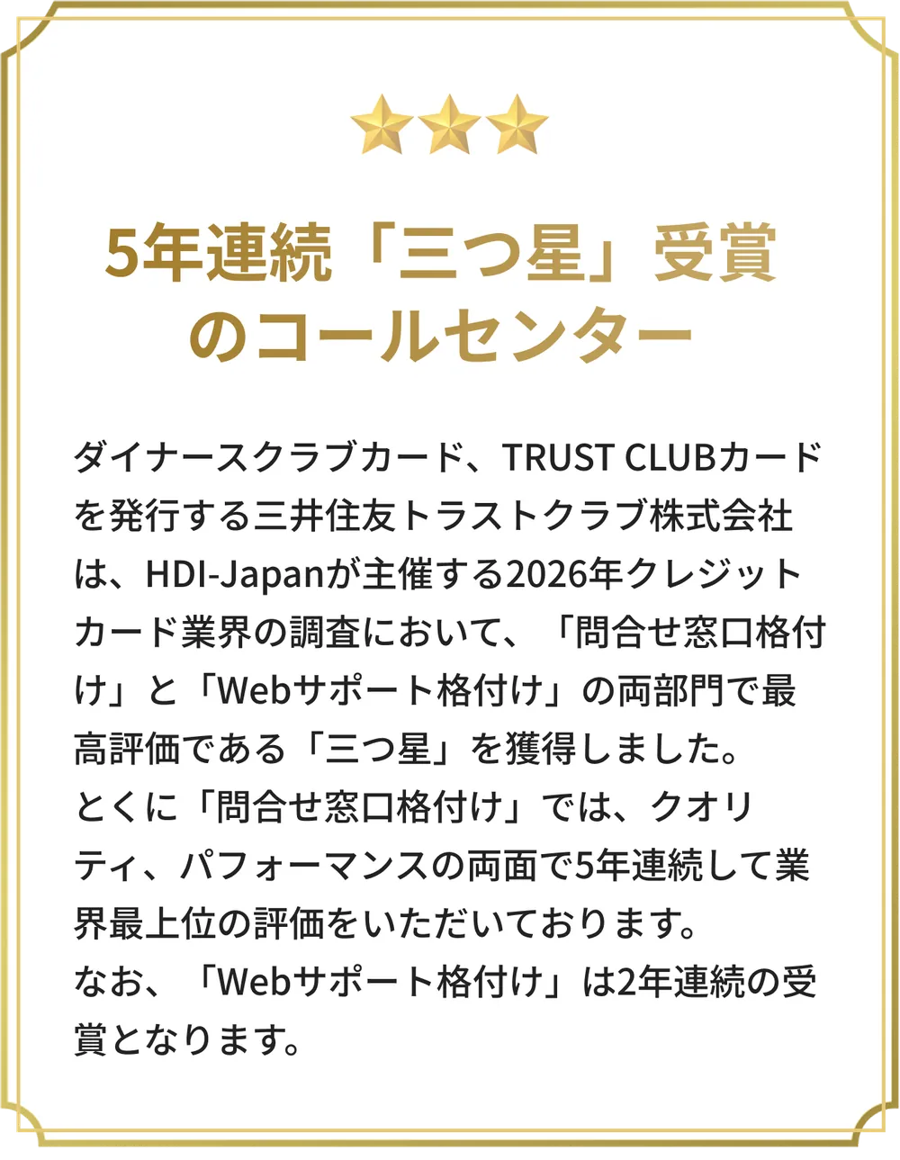 5年連続「三つ星」受賞のコールセンター。HDI-Japan主催の2026年クレジットカード業界の調査において、「問合せ窓口格付け」と「Webサポート格付け」の両部門で最高評価の「三つ星」を獲得しました。