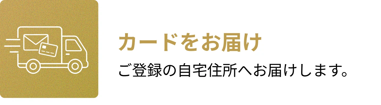 4. カードをお届け。ご登録の自宅住所へお届けします。