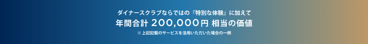 ダイナースクラブならではの『特別な体験』に加えて年間合計200,000円相当の価値（上記記載のサービスを活用いただいた場合の一例）
